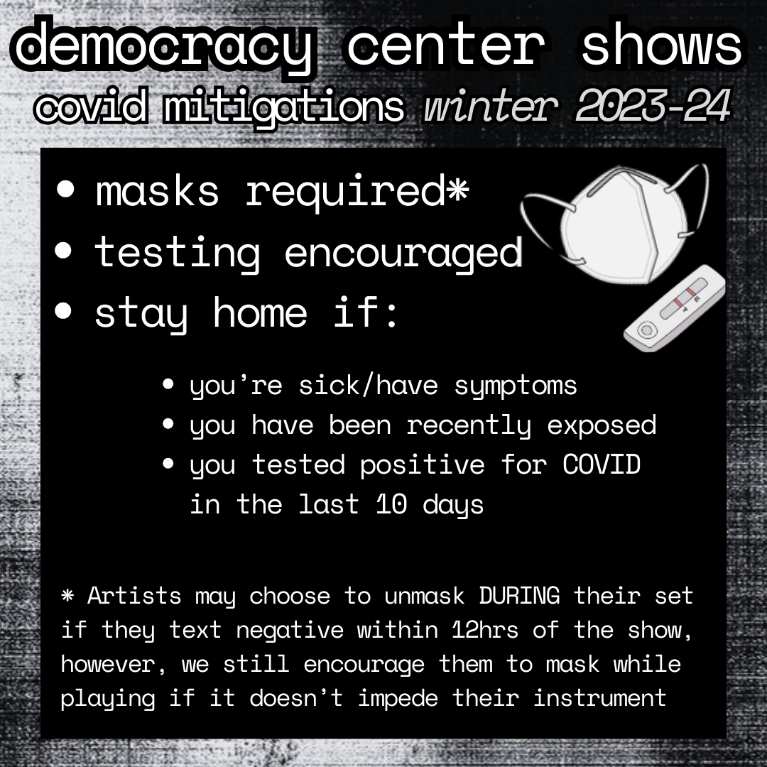 infographic; photocopy-textured black and white background; white text on black background reads: 

democracy center shows. covid mitigations winter 2023-24.
-masks required* -testing encouraged -stay home if: you're sick/have symptoms, you have been recently exposed, you tested positive for covid in the last 10 days.
* Artists may choose to unmask DURING their set if they text negative within 12hrs of the show, however, we still encourage them to mask while playing if it doesn’t impede their instrument