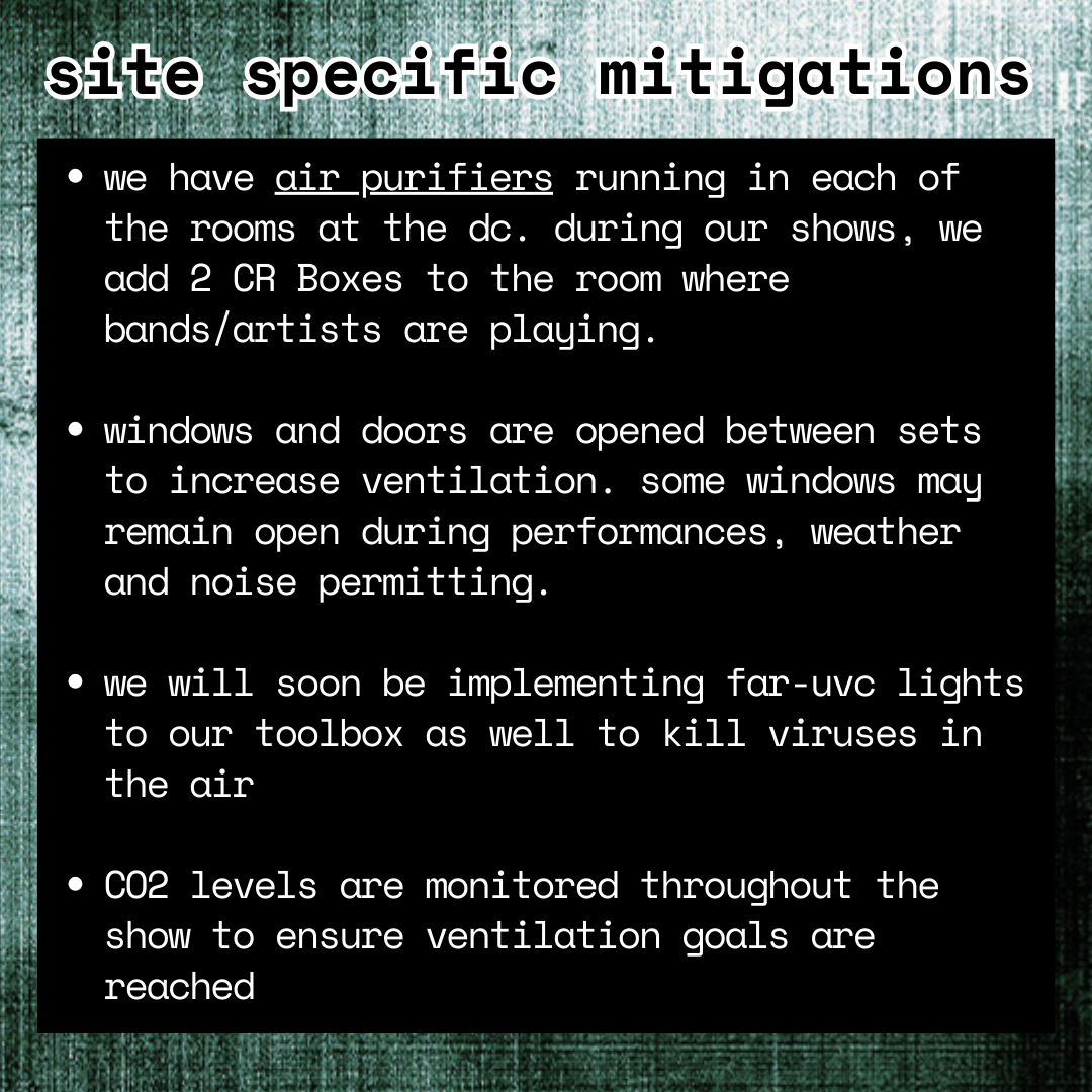 infographic; photocopy-textured black and green-ish background; white text on black background reads: 

site specific mitigations
-we have air purifiers running in each of the rooms at the dc. during our shows, we add 2 CR Boxes to the room where bands/artists are playing.

-windows and doors are opened between sets to increase ventilation. some windows may remain open during performances, weather and noise permitting.

-we will soon be implementing far-uvc lights to our toolbox as well to kill viruses in the air

-CO2 levels are monitored throughout the show to ensure ventilation goals are reached