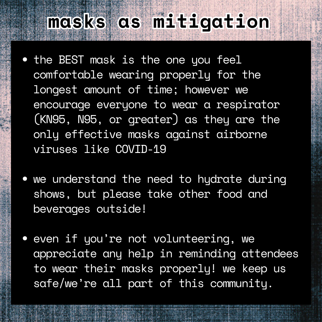 infographic; photocopy-textured black and pinkish-ish background; white text on black background reads: 
masks as mitigation.
-the BEST mask is the one you feel comfortable wearing properly for the longest amount of time; however we encourage everyone to wear a respirator (KN95, N95, or greater) as they are the only effective masks against airborne viruses like COVID-19

-we understand the need to hydrate during shows, but please take other food and beverages outside!

-even if you’re not volunteering, we appreciate any help in reminding attendees to wear their masks properly! we keep us safe/we’re all part of this community.