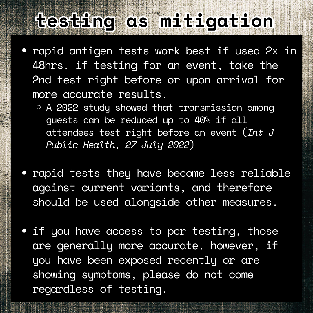 infographic; photocopy-textured black and yellow-ish background; white text on black background reads: 

-rapid antigen tests work best if used 2x in 48hrs. if testing for an event, take the 2nd test right before or upon arrival for more accurate results.
--A 2022 study showed that transmission among guests can be reduced up to 40% if all attendees test right before an event (Int J Public Health, 27 July 2022)

-rapid tests they have become less reliable against current variants, and therefore should be used alongside other measures.

-if you have access to pcr testing, those are generally more accurate. however, if you have been exposed recently or are showing symptoms, please do not come regardless of testing.