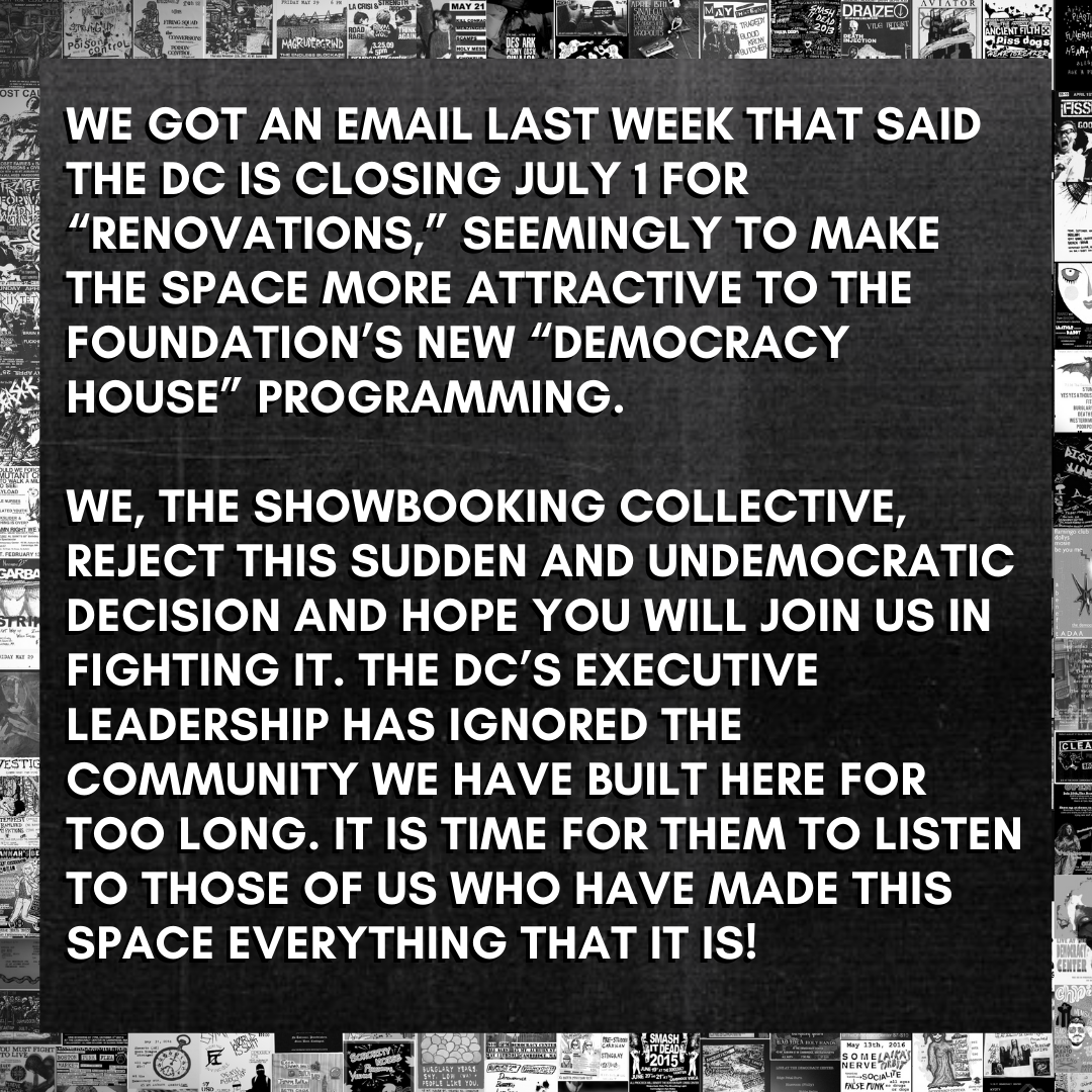 infographic; background is a collage of black and white showflyers, zoomed out. white block letters laid over a black xeroxed background: WE GOT AN EMAIL LAST WEEK THAT SAID THE DC IS CLOSING JULY 1 FOR 'RENOVATIONS' SEEMINGLY TO MAKE THE SPACE MORE ATTRACTIVE TO THE FOUNDATION’S NEW 'DEMOCRACY HOUSE' PROGRAMMING.   WE, THE SHOWBOOKING COLLECTIVE, REJECT THIS SUDDEN AND UNDEMOCRATIC DECISION AND HOPE YOU WILL JOIN US IN FIGHTING IT. THE DC'S EXECUTIVE LEADERSHIP HAS IGNORED THE COMMUNITY WE HAVE BUILT HERE FOR TOO LONG. IT IS TIME FOR THEM TO LISTEN TO THOSE OF US WHO HAVE MADE THIS SPACE EVERYTHING THAT IT IS!