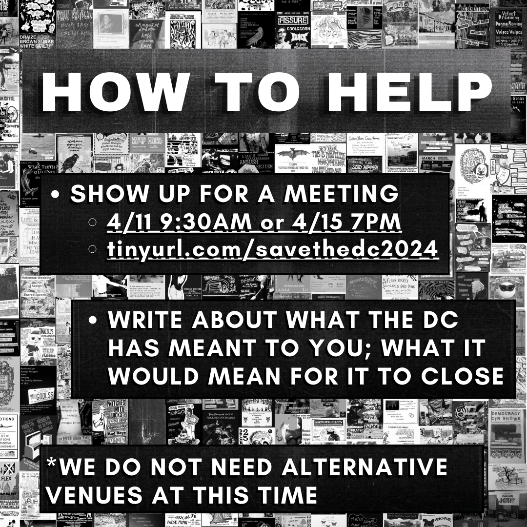 inforaphic; background is a collage of black and white showflyers, zoomed way out. white block letters read: how to help: -Show up for a meeting. 4/11 9:30 am of 4/15 7pm. write about what the dc has meant to you; what it would mean for it to close. *we do not need alternative venues at this time
